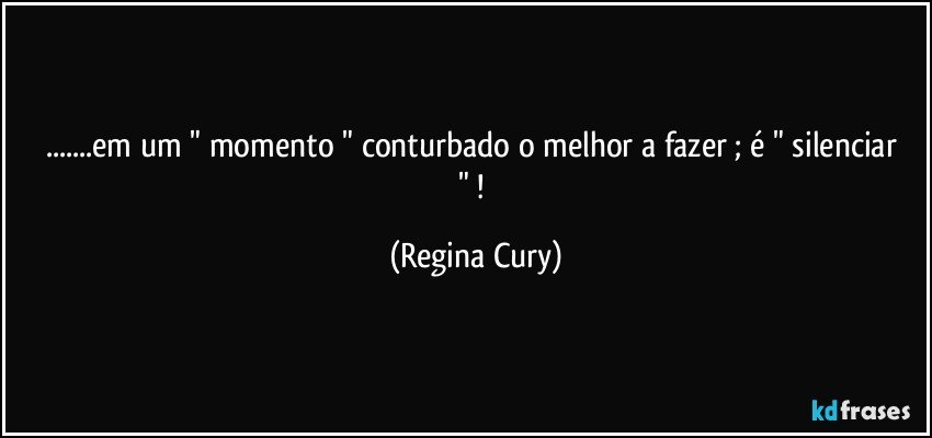 ...em um   " momento "  conturbado o melhor a fazer ; é " silenciar " ! (Regina Cury)