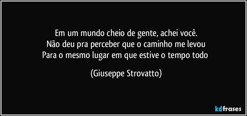 Em um mundo cheio de gente, achei você.
Não deu pra perceber que o caminho me levou
Para o mesmo lugar em que estive o tempo todo (Giuseppe Strovatto)