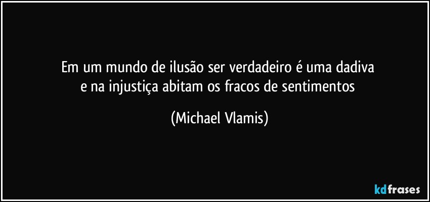 Em um mundo de ilusão ser verdadeiro é uma dadiva 
e na injustiça abitam os fracos de sentimentos (Michael Vlamis)