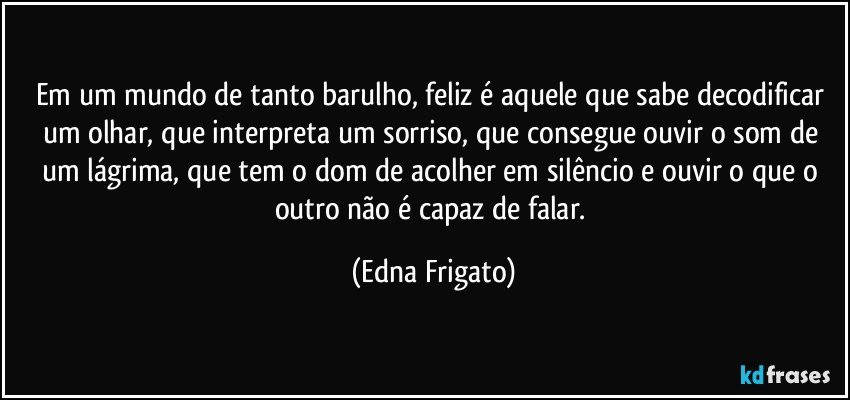 Em um mundo de tanto barulho, feliz é aquele que sabe decodificar um olhar, que interpreta um sorriso, que consegue ouvir o som de um lágrima, que tem o dom de acolher em silêncio e ouvir o que o outro não é capaz de falar. (Edna Frigato)