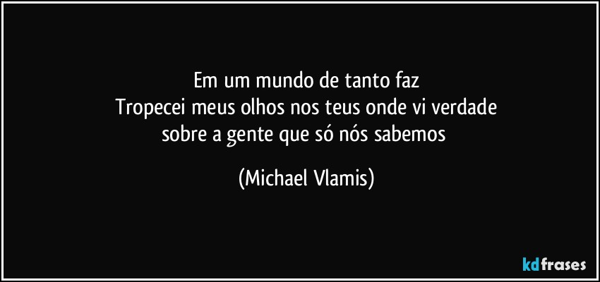 Em um mundo de tanto faz
Tropecei meus olhos nos teus onde vi verdade
sobre a gente que só nós sabemos (Michael Vlamis)