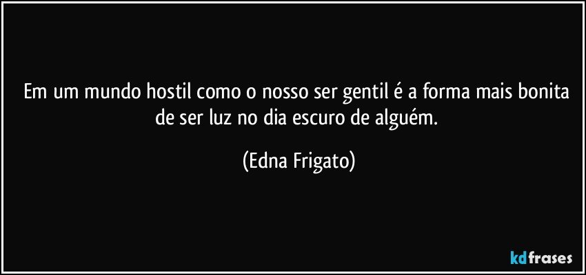 Em um mundo hostil como o nosso ser gentil é a forma mais bonita de ser luz no dia escuro de alguém. (Edna Frigato)