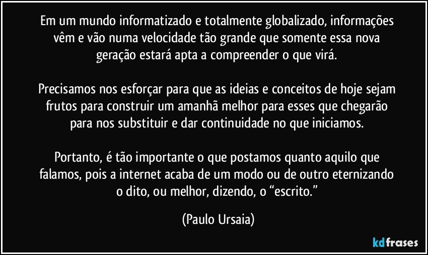 Em um mundo informatizado e totalmente globalizado, informações vêm e vão numa velocidade tão grande que somente essa nova geração estará apta a compreender o que virá. 

Precisamos nos esforçar para que as ideias e conceitos de hoje sejam frutos para construir um amanhã melhor para esses que chegarão para nos substituir e dar continuidade no que iniciamos. 

Portanto, é tão importante o que postamos quanto aquilo que falamos, pois a internet acaba de um modo ou de outro eternizando o dito, ou melhor, dizendo, o “escrito.” (Paulo Ursaia)