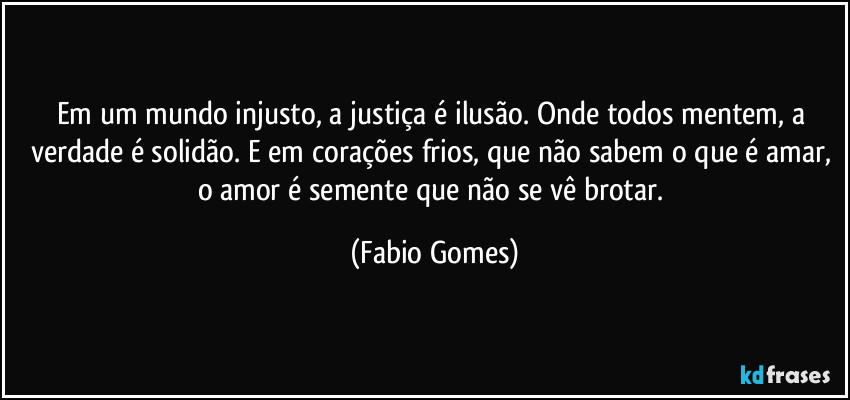 Em um mundo injusto, a justiça é ilusão. Onde todos mentem, a verdade é solidão. E em corações frios, que não sabem o que é amar, o amor é semente que não se vê brotar. (Fabio Gomes)