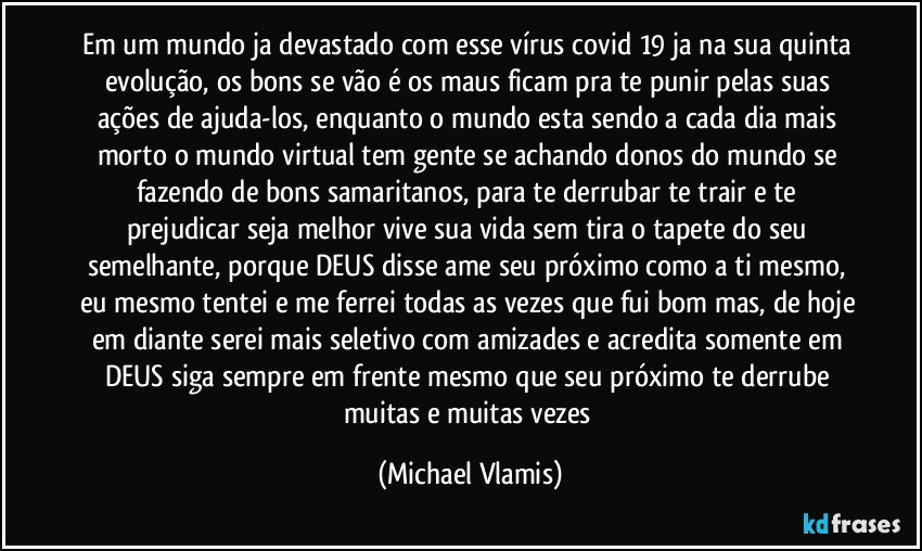 Em um mundo ja devastado com esse vírus covid 19 ja na sua quinta evolução, os bons se vão é os maus ficam pra te punir pelas suas ações de ajuda-los, enquanto o mundo esta sendo a cada dia mais morto o mundo virtual tem gente se achando donos do mundo se fazendo de bons samaritanos, para te derrubar te trair e te prejudicar seja melhor vive sua vida sem tira o tapete do seu semelhante, porque DEUS disse ame seu próximo como a ti mesmo, eu mesmo tentei e me ferrei todas as vezes que fui bom mas, de hoje em diante serei mais seletivo com amizades e acredita somente em DEUS siga sempre em frente mesmo que seu próximo te derrube muitas e muitas vezes (Michael Vlamis)