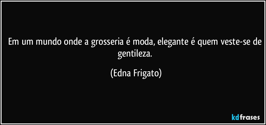 Em um mundo onde a grosseria é moda, elegante é quem veste-se de gentileza. (Edna Frigato)