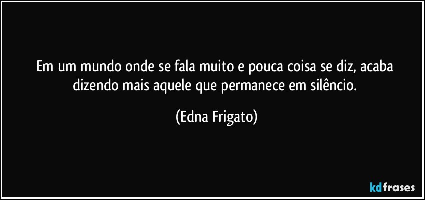 Em um mundo onde se fala muito e pouca coisa se diz, acaba dizendo mais aquele que permanece em silêncio. (Edna Frigato)