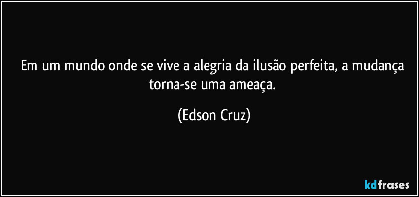 Em um mundo onde se vive a alegria da ilusão perfeita, a mudança torna-se uma ameaça. (Edson Cruz)