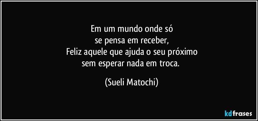 Em um mundo onde só
se pensa em receber,
Feliz aquele que ajuda o seu próximo
sem esperar nada em troca. (Sueli Matochi)