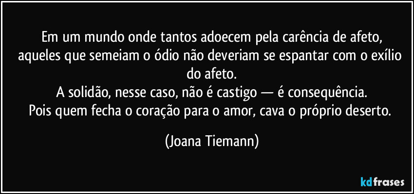 Em um mundo onde tantos adoecem pela carência de afeto,
aqueles que semeiam o ódio não deveriam se espantar com o exílio do afeto.
A solidão, nesse caso, não é castigo — é consequência.
Pois quem fecha o coração para o amor, cava o próprio deserto. (Joana Tiemann)