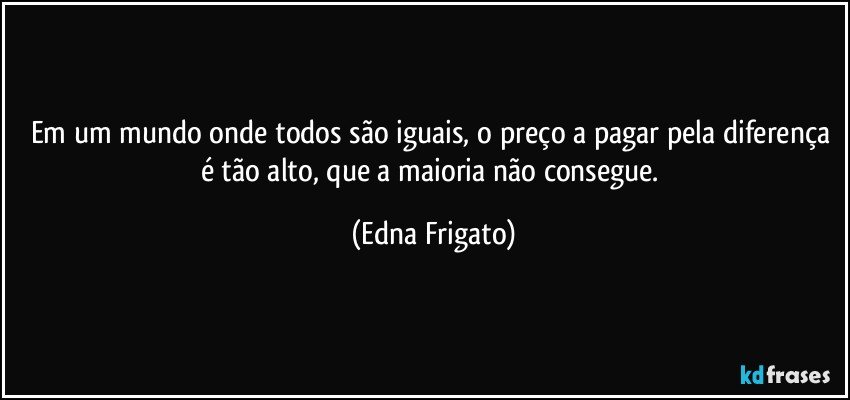 Em um mundo onde todos são iguais, o preço a pagar pela diferença é tão alto, que a maioria não consegue. (Edna Frigato)