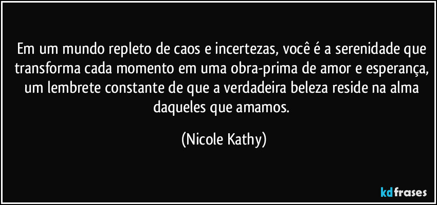 Em um mundo repleto de caos e incertezas, você é a serenidade que transforma cada momento em uma obra-prima de amor e esperança, um lembrete constante de que a verdadeira beleza reside na alma daqueles que amamos. (Nicole Kathy)