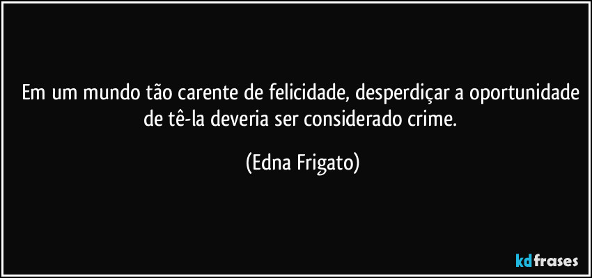 Em um mundo tão carente de felicidade, desperdiçar a oportunidade de tê-la deveria ser considerado crime. (Edna Frigato)