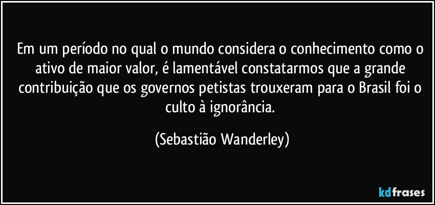 Em um período no qual o mundo considera o conhecimento como o ativo de maior valor, é lamentável constatarmos que a grande contribuição que os governos petistas trouxeram para o Brasil foi o culto à ignorância. (Sebastião Wanderley)