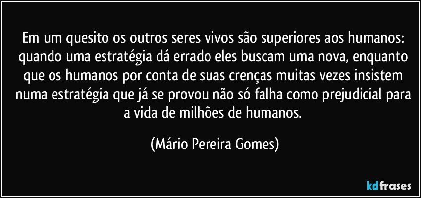 Em um quesito os outros seres vivos são superiores aos humanos: quando uma estratégia dá errado eles buscam uma nova, enquanto que os humanos por conta de suas crenças muitas vezes insistem numa estratégia que já se provou não só falha como prejudicial para a vida de milhões de humanos. (Mário Pereira Gomes)