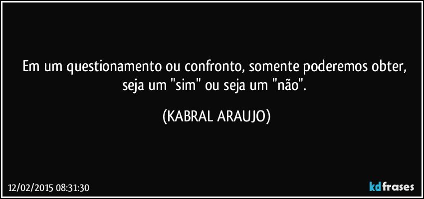 Em um questionamento ou confronto,  somente poderemos obter, seja um "sim" ou seja um "não". (KABRAL ARAUJO)