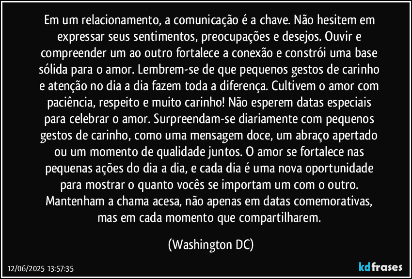 Em um relacionamento, a comunicação é a chave. Não hesitem em expressar seus sentimentos, preocupações e desejos. Ouvir e compreender um ao outro fortalece a conexão e constrói uma base sólida para o amor. Lembrem-se de que pequenos gestos de carinho e atenção no dia a dia fazem toda a diferença. Cultivem o amor com paciência, respeito e muito carinho! Não esperem datas especiais para celebrar o amor. Surpreendam-se diariamente com pequenos gestos de carinho, como uma mensagem doce, um abraço apertado ou um momento de qualidade juntos. O amor se fortalece nas pequenas ações do dia a dia, e cada dia é uma nova oportunidade para mostrar o quanto vocês se importam um com o outro. Mantenham a chama acesa, não apenas em datas comemorativas, mas em cada momento que compartilharem. (Washington DC)