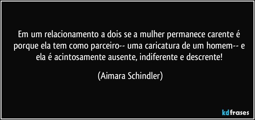 Em um relacionamento a dois se a mulher permanece carente é porque ela tem como parceiro--  uma caricatura de um homem-- e ela é acintosamente ausente, indiferente e descrente! (Aimara Schindler)