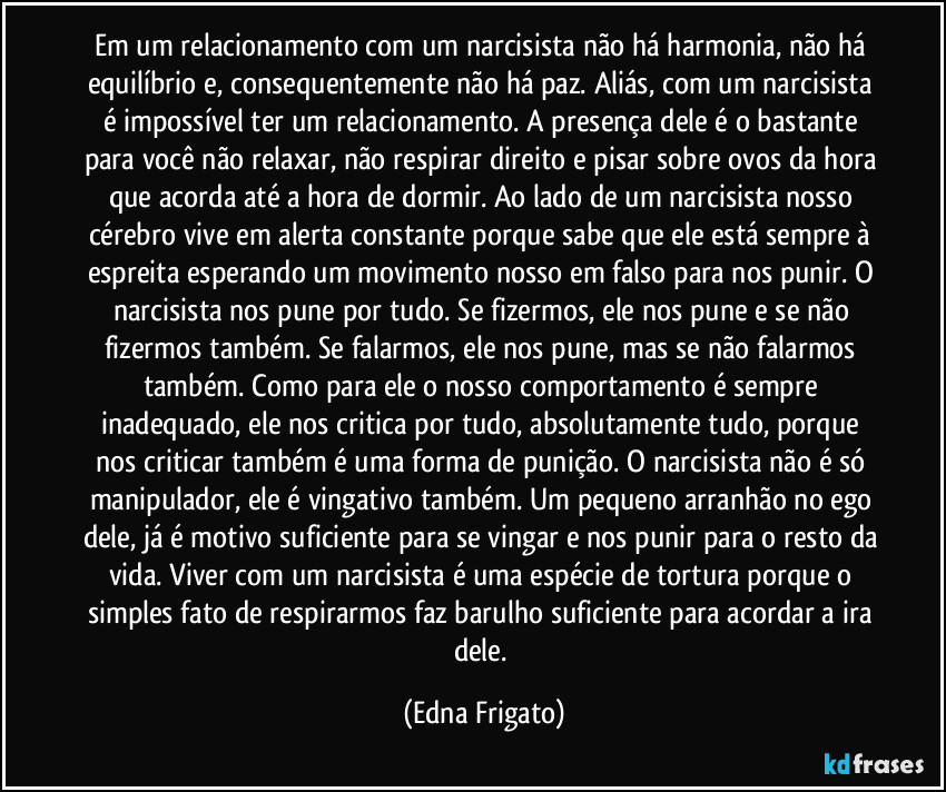 Em um relacionamento com um narcisista não há harmonia, não há equilíbrio e, consequentemente não há paz. Aliás, com um narcisista é impossível ter um relacionamento. A presença dele é o bastante para você não relaxar, não respirar direito e pisar sobre ovos da hora que acorda até a hora de dormir. Ao lado de um narcisista nosso cérebro vive em alerta constante porque sabe que ele está sempre à espreita esperando um movimento nosso em falso para nos punir. O narcisista nos pune por tudo. Se fizermos, ele nos pune e se não fizermos também. Se falarmos, ele nos pune, mas se não falarmos também. Como para ele o nosso comportamento é sempre inadequado, ele nos critica por tudo, absolutamente tudo, porque nos criticar também é uma forma de punição. O narcisista não é só manipulador, ele é vingativo também. Um pequeno arranhão no ego dele, já é motivo suficiente para se vingar e nos punir para o resto da vida. Viver com um narcisista é uma espécie de tortura porque o simples fato de respirarmos faz barulho suficiente para acordar a ira dele. (Edna Frigato)