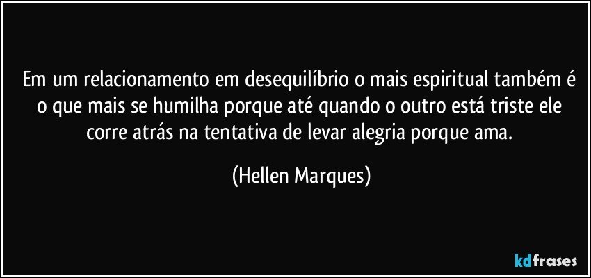 Em um relacionamento em desequilíbrio  o mais espiritual também é o que mais se humilha porque até quando o outro está triste ele corre atrás na tentativa de levar alegria porque ama. (Hellen Marques)