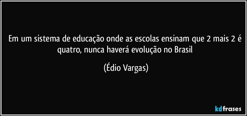 Em um sistema de educação onde as escolas ensinam que 2 mais 2 é quatro, nunca haverá evolução no Brasil (Édio Vargas)