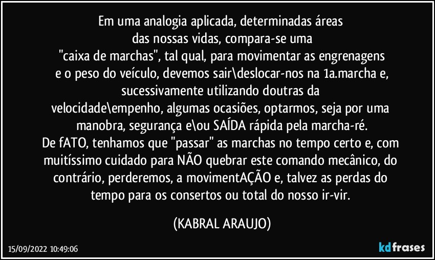 Em uma analogia aplicada, determinadas áreas 
das nossas vidas, compara-se uma
"caixa de marchas", tal qual, para movimentar as engrenagens
e o peso do veículo, devemos sair\deslocar-nos na 1a.marcha e,
sucessivamente utilizando doutras da 
velocidade\empenho, algumas ocasiões, optarmos, seja por uma manobra, segurança e\ou SAÍDA rápida pela marcha-ré.
De fATO, tenhamos que "passar" as marchas no tempo certo e, com muitíssimo cuidado para NÃO quebrar este comando mecânico, do contrário, perderemos, a movimentAÇÃO e, talvez as perdas do tempo para os consertos ou total do nosso ir-vir. (KABRAL ARAUJO)