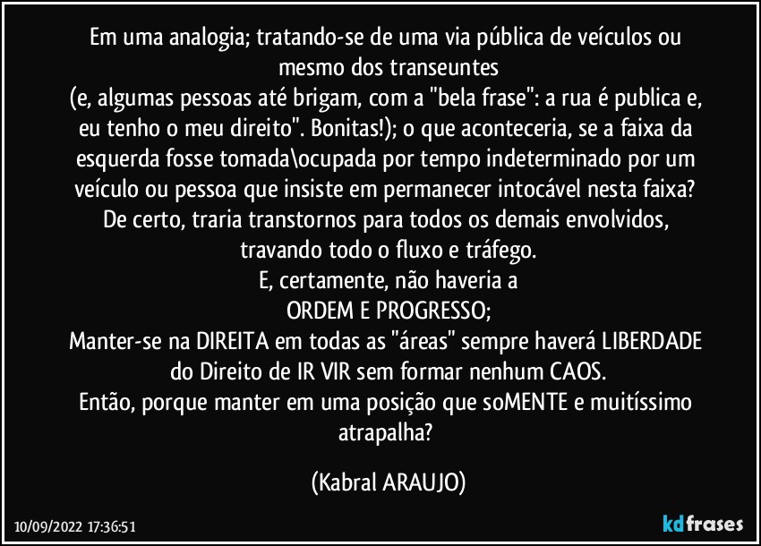 Em uma analogia; tratando-se de uma via pública de veículos ou mesmo dos transeuntes
(e, algumas pessoas até brigam, com a "bela frase": a rua é publica e, eu tenho o meu direito". Bonitas!); o que aconteceria, se a faixa da esquerda fosse tomada\ocupada por tempo indeterminado por um veículo ou pessoa que insiste em permanecer intocável nesta faixa? 
De certo, traria transtornos para todos os demais envolvidos, travando todo o fluxo e tráfego.
E, certamente, não haveria a
ORDEM E PROGRESSO;
Manter-se na DIREITA em todas as "áreas" sempre haverá LIBERDADE do Direito de IR/VIR sem formar nenhum CAOS.
Então, porque manter em uma posição que soMENTE e muitíssimo atrapalha? (KABRAL ARAUJO)