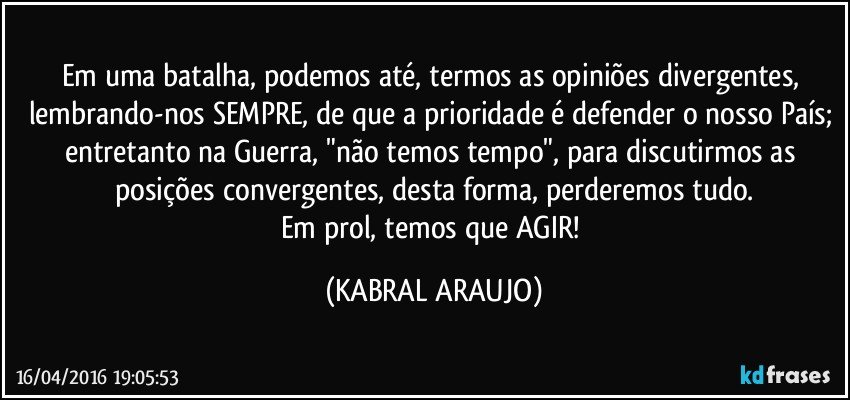 Em uma batalha, podemos até, termos as opiniões divergentes, lembrando-nos SEMPRE, de que a prioridade é defender o nosso País; entretanto na Guerra, "não temos tempo", para discutirmos as posições convergentes, desta forma, perderemos tudo.
Em prol, temos que AGIR! (KABRAL ARAUJO)