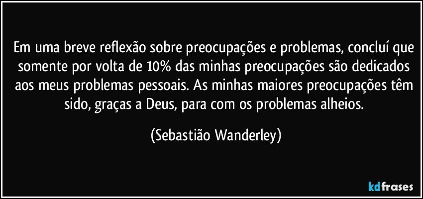 Em uma breve reflexão sobre preocupações e problemas, concluí que somente por volta de 10% das minhas preocupações são dedicados aos meus problemas pessoais. As minhas maiores preocupações têm sido, graças a Deus, para com os problemas alheios. (Sebastião Wanderley)