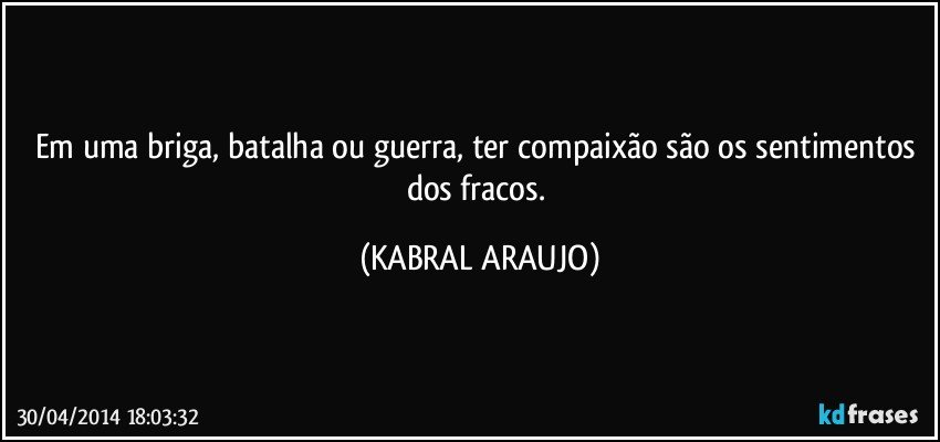 Em uma briga, batalha ou guerra, ter compaixão são os sentimentos dos fracos. (KABRAL ARAUJO)