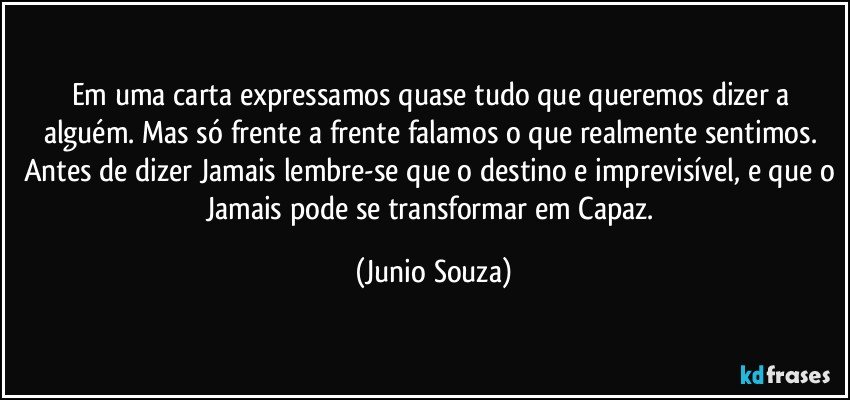 Em uma carta expressamos quase tudo que queremos dizer a alguém. Mas só frente a frente falamos o que realmente sentimos. Antes de dizer Jamais lembre-se que o destino e imprevisível, e que o Jamais pode se transformar em Capaz. (Junio Souza)