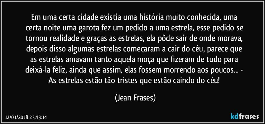 Em uma certa cidade existia uma história muito conhecida, uma certa noite uma garota fez um pedido a uma estrela, esse pedido se tornou realidade e graças as estrelas, ela pôde sair de onde morava, depois disso algumas estrelas começaram a cair do céu, parece que as estrelas amavam tanto aquela moça que fizeram de tudo para deixá-la feliz, ainda que assim, elas fossem morrendo aos poucos... - As estrelas estão tão tristes que estão caindo do céu! (Jean Frases)