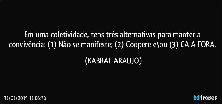 Em uma coletividade, tens três alternativas para manter a convivência: (1) Não se manifeste; (2) Coopere e\ou (3) CAIA FORA. (KABRAL ARAUJO)