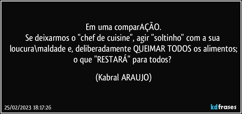 Em uma comparAÇÃO.
Se deixarmos o "chef de cuisine", agir "soltinho" com a sua loucura\maldade e, deliberadamente QUEIMAR TODOS os alimentos;
o que "RESTARÁ" para todos? (KABRAL ARAUJO)