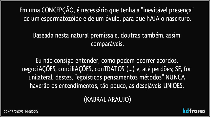 Em uma CONCEPÇÃO, é  necessário que tenha a "inevitável presença" de um espermatozóide e de um óvulo, para que hAJA o nascituro.

Baseada nesta natural premissa e, doutras também, assim comparáveis.

Eu não consigo entender, como podem ocorrer acordos, negociAÇÕES, conciliAÇÕES, conTRATOS (...) e, até perdões; SE, for unilateral, destes, "egoísticos pensamentos/métodos" NUNCA haverão os entendimentos, tão pouco, as desejáveis UNIÕES. (KABRAL ARAUJO)