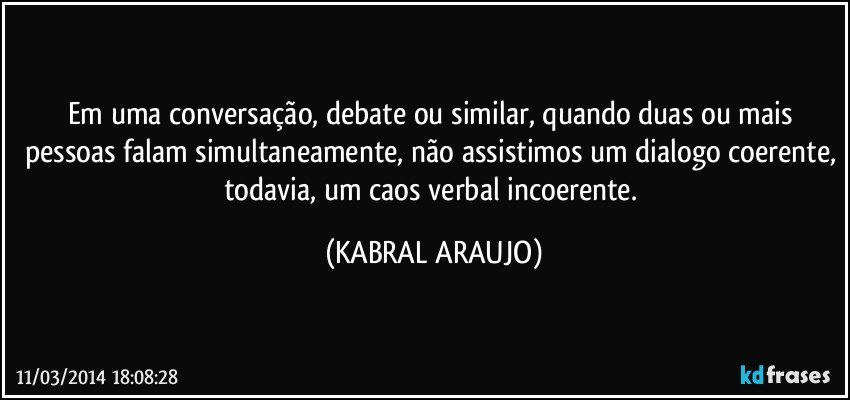 Em uma conversação, debate ou similar, quando duas ou mais pessoas falam simultaneamente, não assistimos um dialogo coerente, todavia, um caos verbal incoerente. (KABRAL ARAUJO)