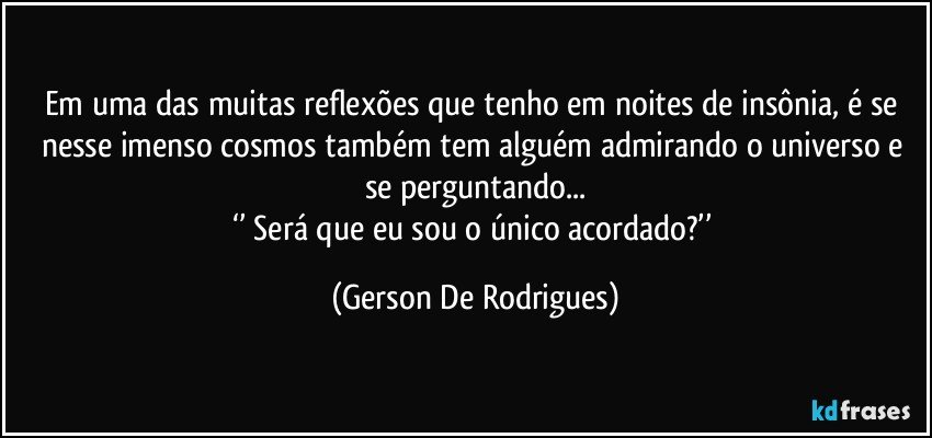 Em uma das muitas reflexões que tenho em noites de insônia, é se nesse imenso cosmos também tem alguém admirando o universo e se perguntando...
‘’ Será que eu sou o único acordado?’’ (Gerson De Rodrigues)