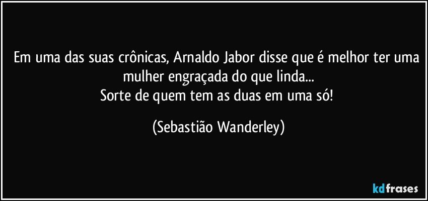 Em uma das suas crônicas, Arnaldo Jabor disse que é melhor ter uma mulher engraçada do que linda...
Sorte de quem tem as duas em uma só! (Sebastião Wanderley)