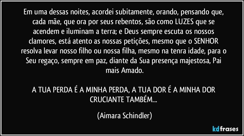 Em uma dessas noites, acordei subitamente, orando, pensando que, cada mãe, que ora por seus rebentos, são como LUZES que se acendem e iluminam a terra; e Deus sempre escuta os nossos clamores, está atento as nossas petições, mesmo que o SENHOR resolva levar nosso filho ou nossa filha, mesmo na tenra idade, para o Seu regaço, sempre em paz, diante da Sua presença majestosa, Pai mais Amado.

A TUA PERDA É A MINHA PERDA, A TUA DOR É A MINHA DOR CRUCIANTE TAMBÉM... (Aimara Schindler)