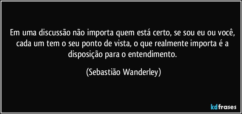 Em uma discussão não importa quem está certo, se sou eu ou você, cada um tem o seu ponto de vista, o que realmente importa é a disposição para o entendimento. (Sebastião Wanderley)