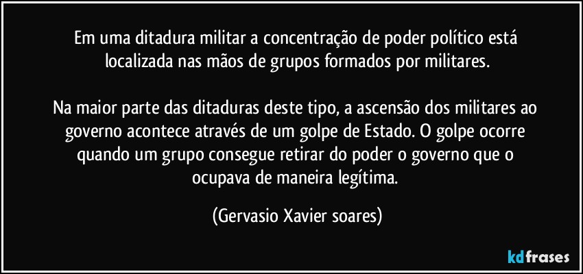 Em uma ditadura militar a concentração de poder político está localizada nas mãos de grupos formados por militares.

Na maior parte das ditaduras deste tipo, a ascensão dos militares ao governo acontece através de um golpe de Estado. O golpe ocorre quando um grupo consegue retirar do poder o governo que o ocupava de maneira legítima. (Gervasio Xavier soares)