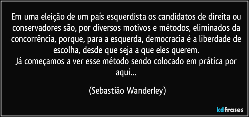 Em uma eleição de um país esquerdista os candidatos de direita ou conservadores são, por diversos motivos e métodos, eliminados da concorrência, porque, para a esquerda, democracia é a liberdade de escolha, desde que seja a que eles querem. 
Já começamos a ver esse método sendo colocado em prática por aqui… (Sebastião Wanderley)