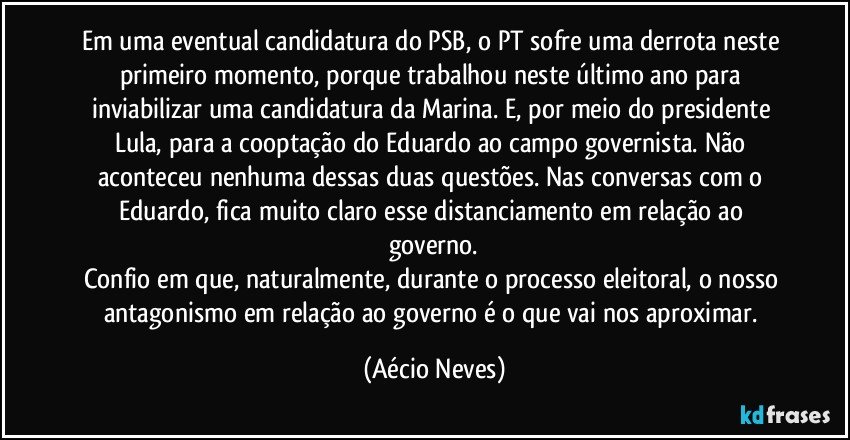 Em uma eventual candidatura do PSB, o PT sofre uma derrota neste primeiro momento, porque trabalhou neste último ano para inviabilizar uma candidatura da Marina. E, por meio do presidente Lula, para a cooptação do Eduardo ao campo governista. Não aconteceu nenhuma dessas duas questões. Nas conversas com o Eduardo, fica muito claro esse distanciamento em relação ao governo.
Confio em que, naturalmente, durante o processo eleitoral, o nosso antagonismo em relação ao governo é o que vai nos aproximar. (Aécio Neves)