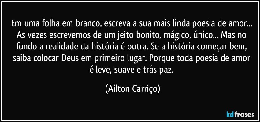 Em uma folha em branco, escreva a sua mais linda poesia de amor... As vezes escrevemos de um jeito bonito, mágico, único... Mas no fundo a realidade da história é outra.  Se a história começar bem, saiba  colocar Deus em  primeiro lugar. Porque toda  poesia de amor é leve, suave e trás paz. (Ailton Carriço)