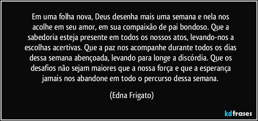 Em uma folha nova, Deus desenha mais uma semana e nela nos acolhe em seu amor, em sua compaixão de pai bondoso. Que a sabedoria esteja presente em todos os nossos atos, levando-nos a escolhas acertivas. Que a paz nos acompanhe durante todos os dias dessa semana abençoada, levando para longe a discórdia. Que os desafios não sejam maiores que a nossa força e que a esperança jamais nos abandone em todo o percurso dessa semana. (Edna Frigato)