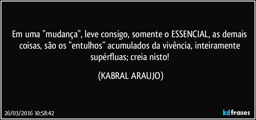 Em uma "mudança", leve consigo, somente o ESSENCIAL, as demais coisas, são os "entulhos" acumulados da vivência, inteiramente supérfluas; creia nisto! (KABRAL ARAUJO)