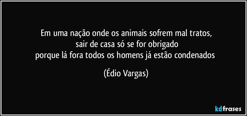 Em uma nação onde os animais sofrem  mal tratos,
 sair de casa só se for obrigado
porque lá fora todos os homens já estão condenados (Édio Vargas)