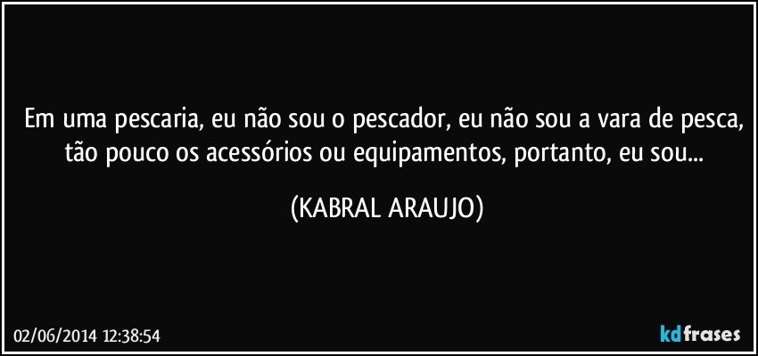 Em uma pescaria, eu não sou o pescador, eu não sou a vara de pesca, tão pouco os acessórios ou equipamentos, portanto, eu sou... (KABRAL ARAUJO)