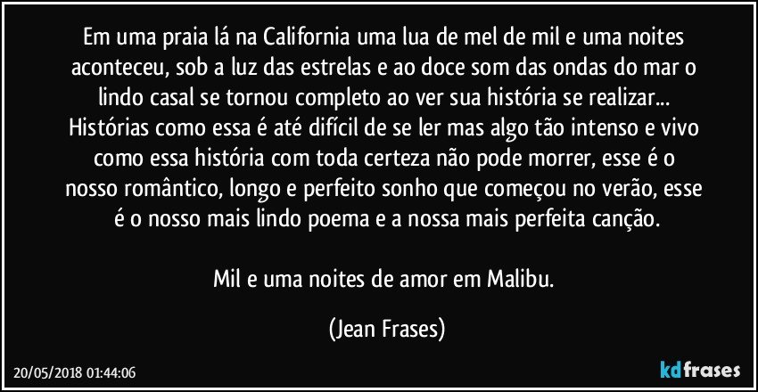 Em uma praia lá na California uma lua de mel de mil e uma noites aconteceu, sob a luz das estrelas e ao doce som das ondas do mar o lindo casal se tornou completo ao ver sua história se realizar... Histórias como essa é até difícil de se ler mas algo tão intenso e vivo como essa história com toda certeza não pode morrer, esse é o nosso romântico, longo e perfeito sonho que começou no verão, esse é o nosso mais lindo poema e a nossa mais perfeita canção.

Mil e uma noites de amor em Malibu. (Jean Frases)