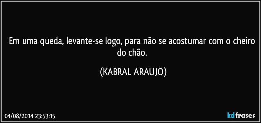 Em uma queda, levante-se logo, para não se acostumar com o cheiro do chão. (KABRAL ARAUJO)